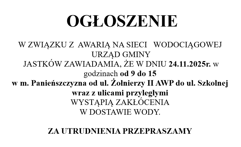 OGŁOSZENIE  W ZWIĄZKU Z  AWARIĄ NA SIECI   WODOCIĄGOWEJ   URZĄD GMINY  JASTKÓW ZAWIADAMIA, ŻE W DNIU 24.11.2025r. w godzinach od 9 do 15 w m. Panieńszczyzna od ul. Żołnierzy II AWP do ul. Szkolnej wraz z ulicami przyległymi WYSTĄPIĄ ZAKŁÓCENIA W DOSTAWIE WODY. 
