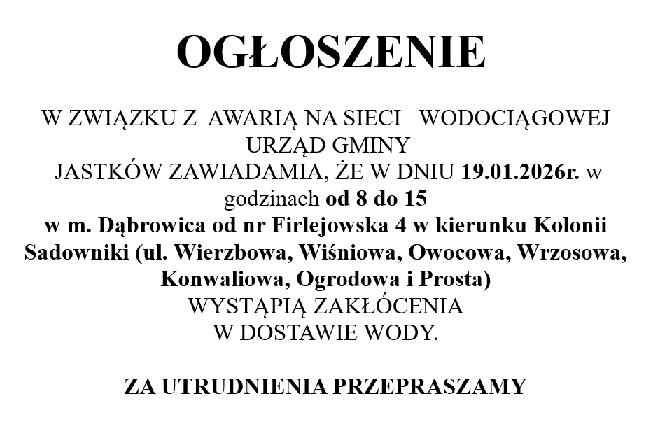 W ZWIĄZKU Z  AWARIĄ NA SIECI   WODOCIĄGOWEJ   URZĄD GMINY  JASTKÓW ZAWIADAMIA, ŻE W DNIU 19.01.2026r. w godzinach od 8 do 15 w m. Dąbrowica od nr Firlejowska 4 w kierunku Kolonii Sadowniki (ul. Wierzbowa, Wiśniowa, Owocowa, Wrzosowa, Konwaliowa, Ogrodowa i Prosta)  WYSTĄPIĄ ZAKŁÓCENIA W DOSTAWIE WODY. 