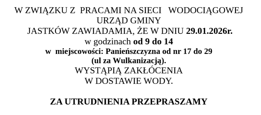 OGŁOSZENIE  W ZWIĄZKU Z  PRACAMI NA SIECI   WODOCIĄGOWEJ  URZĄD GMINY  JASTKÓW ZAWIADAMIA, ŻE W DNIU 28.01.2026r.  w godzinach od 9 do 14 w  miejscowości: Panieńszczyzna od nr 17 do 29  (ul za Wulkanizacją). WYSTĄPIĄ ZAKŁÓCENIA W DOSTAWIE WODY. 